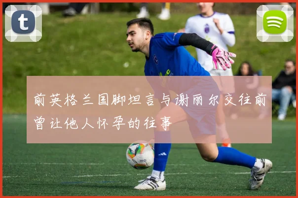 前英格兰国脚坦言与谢丽尔交往前曾让他人怀孕的往事
