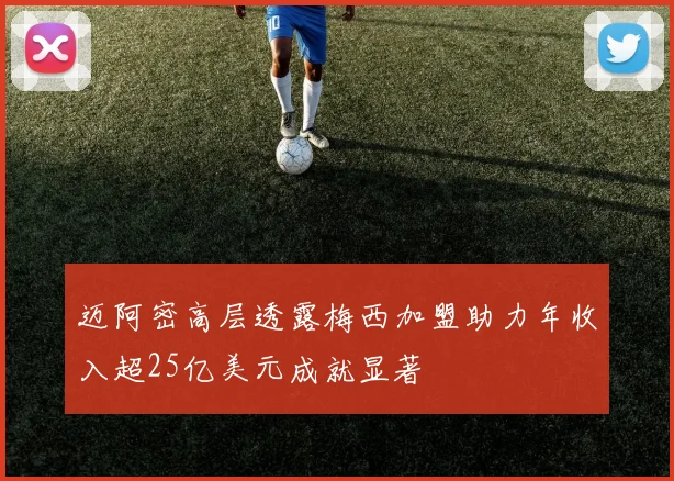 迈阿密高层透露梅西加盟助力年收入超25亿美元成就显著