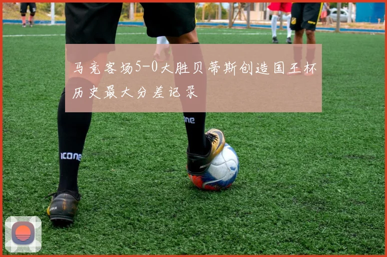 马竞客场5-0大胜贝蒂斯创造国王杯历史最大分差记录