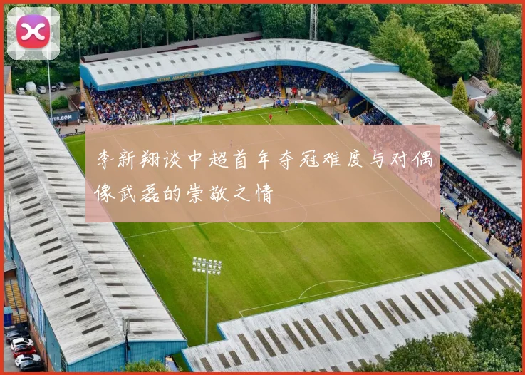 李新翔谈中超首年夺冠难度与对偶像武磊的崇敬之情