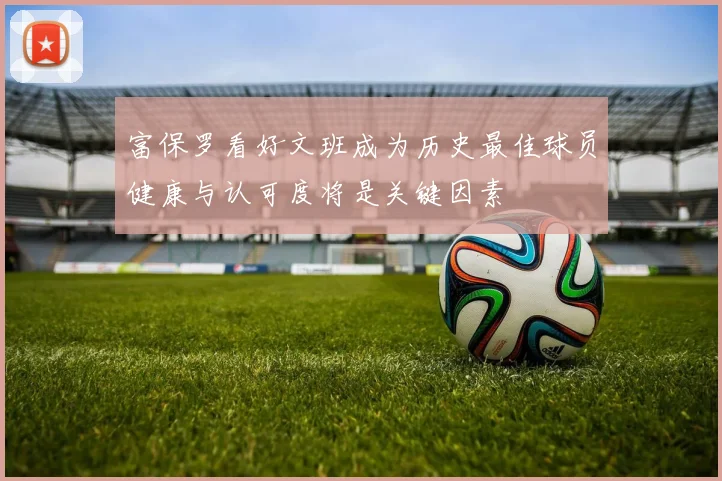 富保罗看好文班成为历史最佳球员健康与认可度将是关键因素
