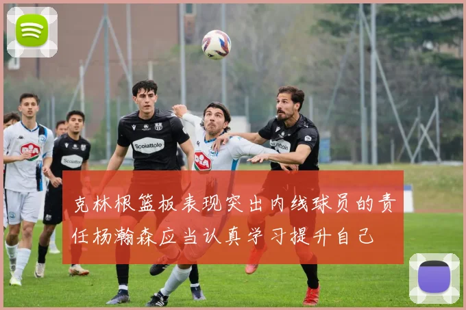 克林根篮板表现突出内线球员的责任杨瀚森应当认真学习提升自己