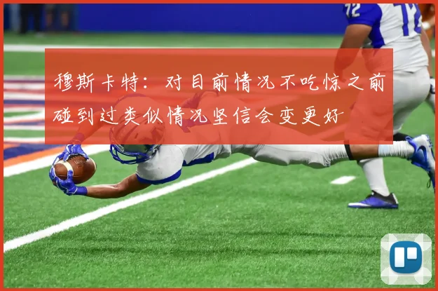 穆斯卡特：对目前情况不吃惊之前碰到过类似情况坚信会变更好