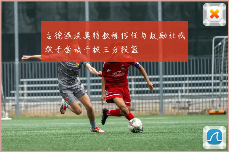古德温谈奥特教练信任与鼓励让我敢于尝试干拔三分投篮