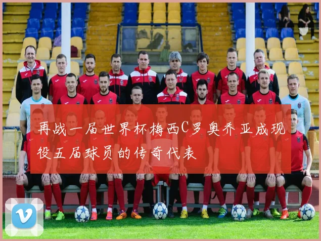 再战一届世界杯梅西C罗奥乔亚成现役五届球员的传奇代表