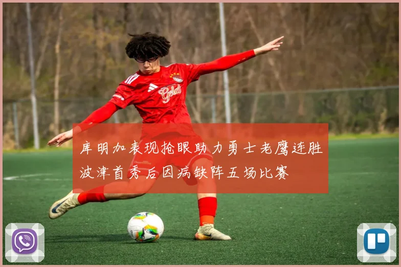 库明加表现抢眼助力勇士老鹰连胜波津首秀后因病缺阵五场比赛