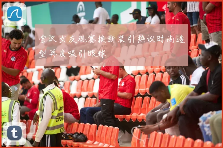 索汉女友观赛换新装引热议时尚造型再度吸引眼球