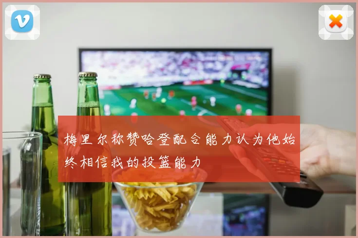 梅里尔称赞哈登配合能力认为他始终相信我的投篮能力