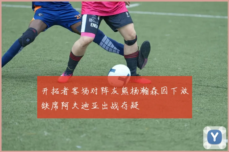 开拓者客场对阵灰熊杨瀚森因下放缺席阿夫迪亚出战存疑