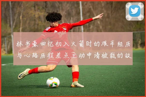 林书豪回忆初入火箭时的艰辛经历与心路历程差点主动申请被裁的故事