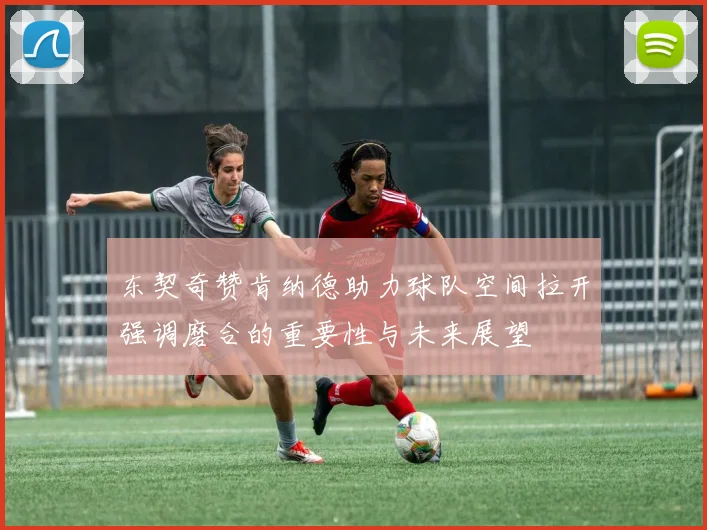 东契奇赞肯纳德助力球队空间拉开强调磨合的重要性与未来展望