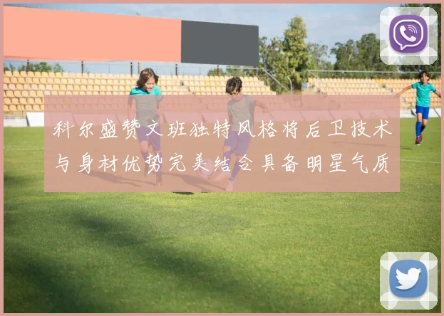 科尔盛赞文班独特风格将后卫技术与身材优势完美结合具备明星气质与球队形象