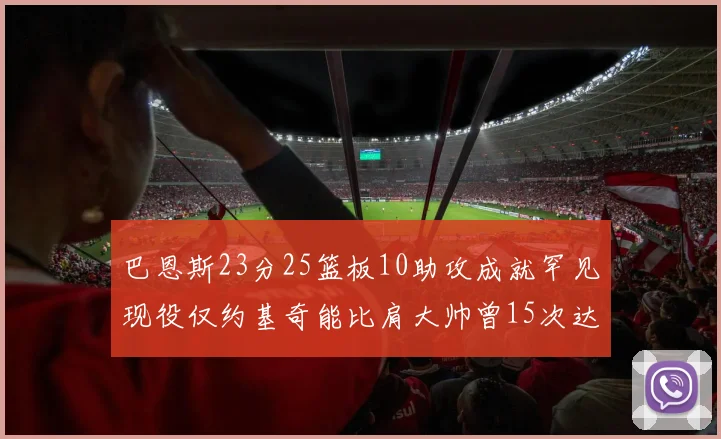 巴恩斯23分25篮板10助攻成就罕见现役仅约基奇能比肩大帅曾15次达成此壮举