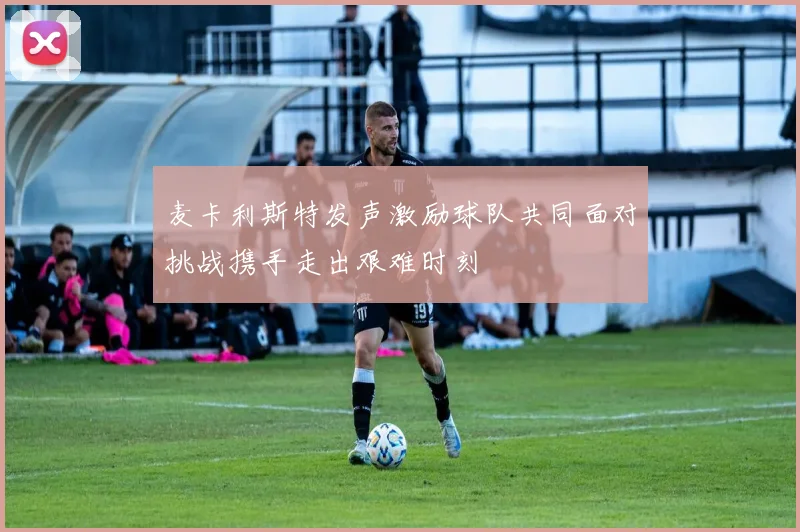 麦卡利斯特发声激励球队共同面对挑战携手走出艰难时刻