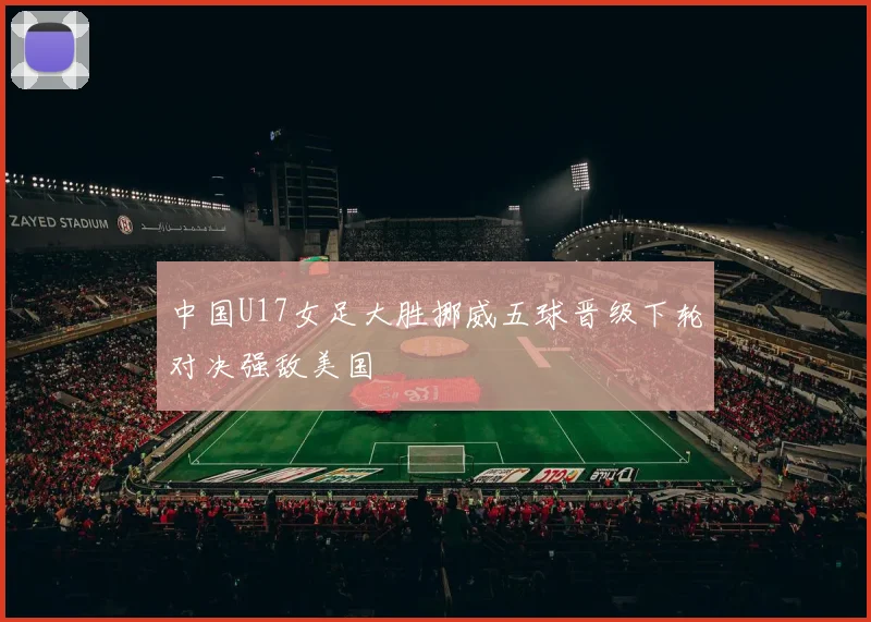 中国U17女足大胜挪威五球晋级下轮对决强敌美国