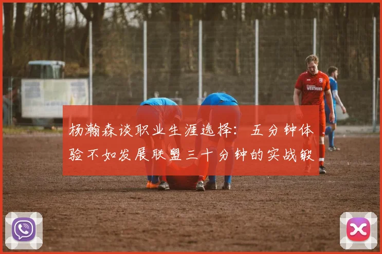 杨瀚森谈职业生涯选择：五分钟体验不如发展联盟三十分钟的实战锻炼