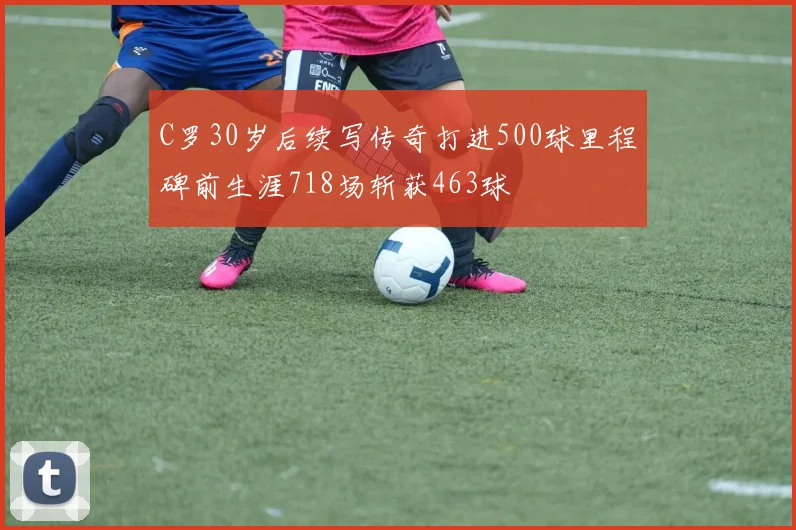 C罗30岁后续写传奇打进500球里程碑前生涯718场斩获463球