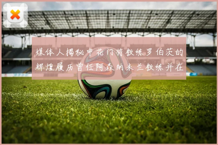媒体人揭秘申花门将教练罗伯茨的辉煌履历曾任阿森纳米兰教练并在华夏执教