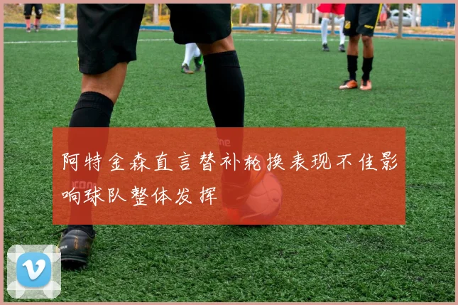 阿特金森直言替补轮换表现不佳影响球队整体发挥