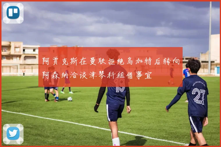 阿贾克斯在曼联拒绝乌加特后转向阿森纳洽谈津琴科租借事宜