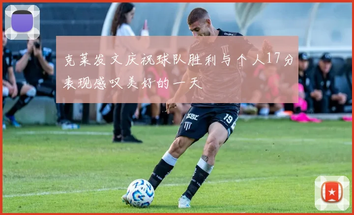 克莱发文庆祝球队胜利与个人17分表现感叹美好的一天