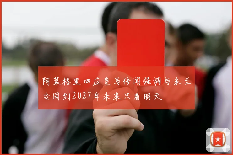 阿莱格里回应皇马传闻强调与米兰合同到2027年未来只看明天